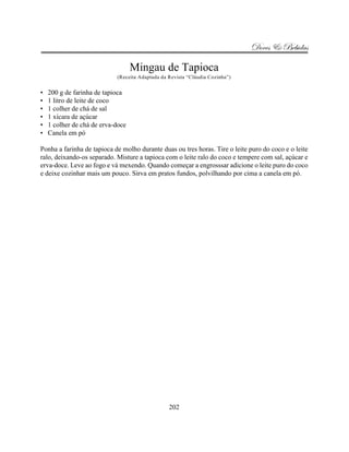 Doces & Bebidas

                                   Mingau de Tapioca
                            (Receita Adaptada da Revista “Cláudia Cozinha”)


•   200 g de farinha de tapioca
•   1 litro de leite de coco
•   1 colher de chá de sal
•   1 xícara de açúcar
•   1 colher de chá de erva-doce
•   Canela em pó

Ponha a farinha de tapioca de molho durante duas ou tres horas. Tire o leite puro do coco e o leite
ralo, deixando-os separado. Misture a tapioca com o leite ralo do coco e tempere com sal, açúcar e
erva-doce. Leve ao fogo e vá mexendo. Quando começar a engrosssar adicione o leite puro do coco
e deixe cozinhar mais um pouco. Sirva em pratos fundos, polvilhando por cima a canela em pó.




                                                 202
 