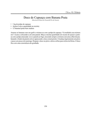 Doces & Bebidas

                  Doce de Cupuaçu com Banana Prata
                              (Receita de Maria de Nazareth Pio de Souza)


• 1 kg de polpa de cupuaçu
• Açúcar (veja a quantidade na receita)
• 12 bananas-prata bem madura

Amasse as bananas com um garfo e misture-as com a polpa do cupuaçu. Vá medindo essa mistura
em 1 xícara e colocando-a em uma panela. Meça a mesma quantidade em xícaras de açúcar e junte-
as com a polpa amassada. Leve a panela ao fogo, mexendo sempre a mistura com uma colher de pau.
Quando o fundo da panela estiver aparecendo o doce estará pronto. Umedeça ligeiramente um pirex
e passe um pouco de manteiga. Despeje o doce no pirex e deixe esfriar para retirar da fôrma. O doce
fica com uma consistência de goiabada.




                                                 150
 