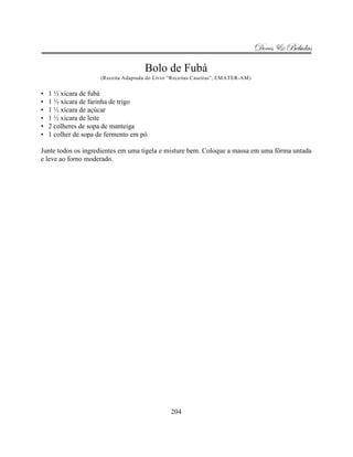 Doces & Bebidas

                                       Bolo de Fubá
                      (Receita Adaptada do Livro “Receitas Caseiras”, EMATER-AM)


•   1 ½ xícara de fubá
•   1 ½ xícara de farinha de trigo
•   1 ½ xícara de açúcar
•   1 ½ xícara de leite
•   2 colheres de sopa de manteiga
•   1 colher de sopa de fermento em pó

Junte todos os ingredientes em uma tigela e misture bem. Coloque a massa em uma fôrma untada
e leve ao forno moderado.




                                                 204
 