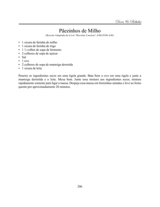 Doces & Bebidas

                                 Pãezinhos de Milho
                      (Receita Adaptada do Livro “Receitas Caseiras”, EMATER-AM)


•   1 xícara de farinha de milho
•   1 xícara de farinha de trigo
•   1 ½ colher de sopa de fermento
•   2 colheres de sopa de açúcar
•   Sal
•   1 ovo
•   2 colheres de sopa de manteiga derretida
•   1 xícara de leite

Peneire os ingredientes secos em uma tigela grande. Bata bem o ovo em uma tigela e junte a
manteiga derretida e o leite. Mexa bem. Junte essa mistura aos ingredientes secos, misture
rapidamente somente para ligar a massa. Despeje essa massa em forminhas untadas e leve ao forno
quente por aproximadamente 20 minutos.




                                                 206
 