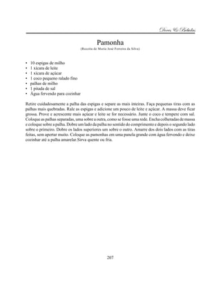 Doces & Bebidas

                                             Pamonha
                                  (Receita de Maria José Ferreira da Silva)



•   10 espigas de milho
•   1 xícara de leite
•   1 xícara de açúcar
•   1 coco pequeno ralado fino
•   palhas de milho
•   1 pitada de sal
•   Água fervendo para cozinhar

Retire cuidadosamente a palha das espigas e separe as mais inteiras. Faça pequenas tiras com as
palhas mais quebradas. Rale as espigas e adicione um pouco de leite e açúcar. A massa deve ficar
grossa. Prove e acrescente mais açúcar e leite se for necessário. Junte o coco e tempere com sal.
Coloque as palhas separadas, uma sobre a outra, como se fosse uma rede. Encha colheradas de massa
e coloque sobre a palha. Dobre um lado da palha no sentido do comprimento e depois o segundo lado
sobre o primeiro. Dobre os lados superiores um sobre o outro. Amarre dos dois lados com as tiras
feitas, sem apertar muito. Coloque as pamonhas em uma panela grande com água fervendo e deixe
cozinhar até a palha amarelar.Sirva quente ou fria.




                                                    207
 