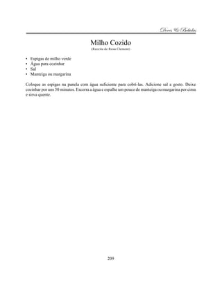 Doces & Bebidas

                                    Milho Cozido
                                     (Receita de Rosa Clement)


•   Espigas de milho verde
•   Água para cozinhar
•   Sal
•   Manteiga ou margarina

Coloque as espigas na panela com água suficiente para cobrí-las. Adicione sal a gosto. Deixe
cozinhar por uns 30 minutos. Escorra a água e espalhe um pouco de manteiga ou margarina por cima
e sirva quente.




                                               209
 