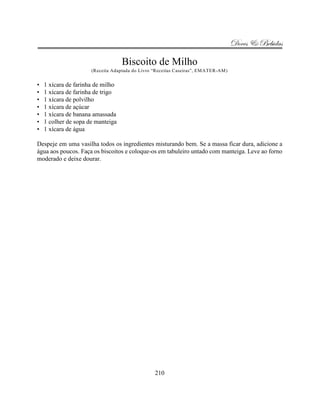 Doces & Bebidas

                                   Biscoito de Milho
                      (Receita Adaptada do Livro “Receitas Caseiras”, EMATER-AM)


•   1 xícara de farinha de milho
•   1 xícara de farinha de trigo
•   1 xícara de polvilho
•   1 xícara de açúcar
•   1 xícara de banana amassada
•   1 colher de sopa de manteiga
•   1 xícara de água

Despeje em uma vasilha todos os ingredientes misturando bem. Se a massa ficar dura, adicione a
água aos poucos. Faça os biscoitos e coloque-os em tabuleiro untado com manteiga. Leve ao forno
moderado e deixe dourar.




                                                 210
 