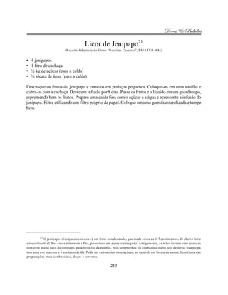 Doces & Bebidas

                                       Licor de Jenipapo21
                          (Receita Adaptada do Livro “Receitas Caseiras”, EMATER-AM)


•   4 jenipapos
•   1 litro de cachaça
•   ½ kg de açúcar (para a calda)
•   ½ xícara de água (para a calda)

Descasque os frutos do jenipapo e corte-os em pedaços pequenos. Coloque-os em uma vasilha e
cubra-os com a cachaça. Deixe em infusão por 8 dias. Passe os frutos e o liquido em um guardanapo,
espremendo bem os frutos. Prepare uma calda fina com o açúcar e a água e acrescente a infusão do
jenipapo. Filtre utilizando um filtro próprio de papel. Coloque em uma garrafa esterelizada e tampe
bem.




         21
           O jenipapo (Genipa americana) é um fruto arredondado, que mede cerca de 6-7 centimetros, de cheiro forte
e inconfundível. Sua casca é marrom e fina, possuindo um aspecto enrugado. Antigamente, as mães faziam suas crianças
tomarem muito suco de jenipapo, para livrá-las da anemia, pois sempre lhes foi conhecido o alto teor de ferro. Sua polpa
tem uma cor marrom e é um tanto ácida. Pode ser consumido com açúcar, ao natural, em forma de sucos, licor (uma das
preparações mais conhecidas), doces e sorvetes.

                                                         213
 