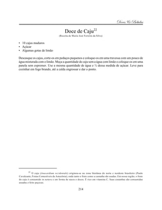 Doces & Bebidas

                                          Doce de Caju22
                                     (Receita de Maria José Ferreira da Silva)


• 10 cajus maduros
• Açúcar
• Algumas gotas de limão

Descasque os cajus, corte-os em pedaços pequenos e coloque-os em uma travessa com um pouco de
água misturada com o limão. Meça a quantidade de caju sem a água com limão e coloque-os em uma
panela sem espremer. Use a mesma quantidade de água e ¾ dessa medida de açúcar. Leve para
cozinhar em fogo brando, até a calda engrossar e dar o ponto.




        22
            O caju (Anacardium occidentale) originou-se na zona litorânea do norte e nordeste brasileiro (Paulo
Cavalcante, Frutas Comestíveis da Amazônia), onde tanto o fruto como a castanha são usadas. Em nossa região, o fruto
do caju é consumido in natura e em forma de sucos e doces. É rico em vitamina C. Suas castanhas são consumidas
assadas e feito paçocas.

                                                       214
 