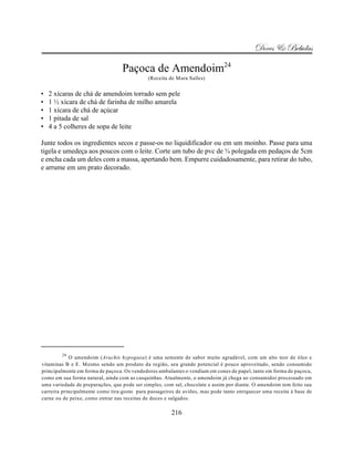 Doces & Bebidas

                                  Paçoca de Amendoim24
                                             (Receita de Mara Salles)


•   2 xícaras de chá de amendoim torrado sem pele
•   1 ½ xícara de chá de farinha de milho amarela
•   1 xícara de chá de açúcar
•   1 pitada de sal
•   4 a 5 colheres de sopa de leite

Junte todos os ingredientes secos e passe-os no liquidificador ou em um moinho. Passe para uma
tigela e umedeça aos poucos com o leite. Corte um tubo de pvc de ¾ polegada em pedaços de 5cm
e encha cada um deles com a massa, apertando bem. Empurre cuidadosamente, para retirar do tubo,
e arrume em um prato decorado.




        24
            O amendoim (Arachis hypogaea) é uma semente de sabor muito agradável, com um alto teor de óleo e
vitaminas B e E. Mesmo sendo um produto da região, seu grande potencial é pouco aproveitado, sendo consumido
principalmente em forma de paçoca. Os vendedores ambulantes o vendiam em cones de papel, tanto em forma de paçoca,
como em sua forma natural, ainda com as casquinhas. Atualmente, o amendoim já chega ao consumidor processado em
uma variedade de preparações, que pode ser simples, com sal, chocolate e assim por diante. O amendoim tem feito sua
carreira principalmente como tira-gosto para passageiros de aviões, mas pode tanto enriquecer uma receita à base de
carne ou de peixe, como entrar nas receitas de doces e salgados.

                                                       216
 