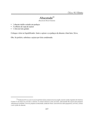 Doces & Bebidas

                                             Abacatada25
                                            (Receita de Rosa Clement)

• 1 abacate médio cortado em pedaços
• 3 colheres de sopa de açúcar
• ½ litro de leite gelado

Coloque o leite no liquidificador. Junte o açúcar e os pedaços de abacate e bata bem. Sirva.

Obs. Se preferir, substitua o açúcar por leite condensado.




        25
            O abacate (Persea americana) é um fruto muito comum em nossa região, mesmo sendo originário da América
Central. É um fruto rico em óleo e calorias. É comum utilizá-lo como um fruto, adicionando-lhe açúcar para preparar
sobremessa ou bebida. Com ele, prepara-se abacatada, salada de frutas (em forma de cubos pequenos), sorvetes, cremes
e até o pirão de abacate.

                                                       217
 
