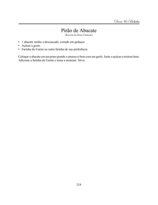 Doces & Bebidas

                                  Pirão de Abacate
                                     (Receita de Rosa Clement)


• 1 abacate médio e descascado, cortado em pedaços
• Açúcar a gosto
• Farinha do Uarini ou outra farinha de sua preferência

Coloque o abacate em um prato grande e emasse-o bem com um garfo. Junte o açúcar e misture bem.
Adicione a farinha do Uarini e torne a misturar. Sirva.




                                               218
 