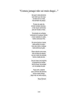 "Comeu jaraqui não sai mais daqui..."
            Se quem visita esta terra,
            quer dizer que veio aqui,
             vai falar de rio e mata,
            mas também de jaraqui.

              É peixe de cada dia,
           de bem simples natureza,
            e não requer cerimonias
            para ser levado à mesa.

            Encontrado em enfiadas
          comprado em qualquer distrito,
            é bom nadando no caldo,
             melhor ainda bem frito.

            De carne branca e macia,
             cabe perfeito no prato--
            mas caso sobre a cabeça,
             basta atirá-la pro gato.

           Peixe caboclo como esse,
            não se deixa pra depois;
           vai com molho de pimenta,
             farofa e baião-de-dois.

            Se por acaso uma espinha
             na garganta por tensão,
            não se avexe, ela escapa
             em um pedaço de pão.

              Fique certo, visitante
           que o sintoma não demora:
             provou nosso jaraqui,
          daqui não vai mais embora...

                       Rosa Clement




                       220
 