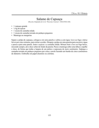Doces & Bebidas

                                 Salame de Cupuaçu
                      (Receita Adaptada do Livro “Receitas Caseiras”, EMATER-AM)


•   1 cupuaçu grande
•   ½ kg de açúcar
•   1 xícara de castanha ralada
•   1 xícara de castanha torrada em pedaços pequenos
•   Manteiga ou margarina

Separe a polpa do cupuaçu, coloque-a em uma panela e cubra-a com água. Leve ao fogo e deixe
ferver por cinco minutos, para retirar a acidez. Despeje a polpa em uma peneira para escorrer a água
e passe-a para uma panela. Junte o açúcar e a castanha ralada. Misture bem e leve ao fogo baixo,
mexendo sempre, até o doce soltar do fundo da panela. Passe a manteiga sobre uma tábua e espalhe
o doce, de forma que tenha a largura de um palmo e espessura de meio centímetro. Salpique a
castanha torrada em pedaços pequenos por cima e enrole fazendo um bastão de cinco centimetros
de diâmetro. Embrulhe em papel-alumínio ou celofane.




                                                 153
 