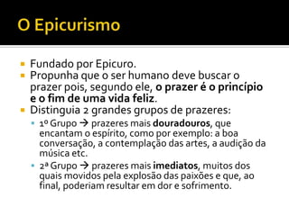    Fundado por Epicuro.
   Propunha que o ser humano deve buscar o
    prazer pois, segundo ele, o prazer é o princípio
    e o fim de uma vida feliz.
   Distinguia 2 grandes grupos de prazeres:
     1º Grupo  prazeres mais douradouros, que
      encantam o espírito, como por exemplo: a boa
      conversação, a contemplação das artes, a audição da
      música etc.
     2ª Grupo  prazeres mais imediatos, muitos dos
      quais movidos pela explosão das paixões e que, ao
      final, poderiam resultar em dor e sofrimento.
 