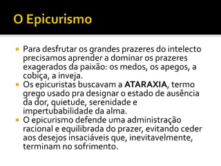    Para desfrutar os grandes prazeres do intelecto
    precisamos aprender a dominar os prazeres
    exagerados da paixão: os medos, os apegos, a
    cobiça, a inveja.
   Os epicuristas buscavam a ATARAXIA, termo
    grego usado pra designar o estado de ausência
    da dor, quietude, serenidade e
    impertubabilidade da alma.
   O epicurismo defende uma administração
    racional e equilibrada do prazer, evitando ceder
    aos desejos insaciáveis que, inevitavelmente,
    terminam no sofrimento.
 