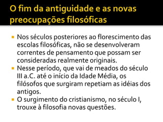    Nos séculos posteriores ao florescimento das
    escolas filosóficas, não se desenvolveram
    correntes de pensamento que possam ser
    consideradas realmente originais.
   Nesse período, que vai de meados do século
    III a.C. até o início da Idade Média, os
    filósofos que surgiram repetiam as idéias dos
    antigos.
   O surgimento do cristianismo, no século I,
    trouxe à filosofia novas questões.
 
