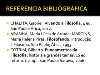    CHALITA, Gabriel. Vivendo a Filosofia. 4 ed.
    São Paulo: Ática, 2012.
   ARANHA, Maria Lúcia de Arruda; MARTINS,
    Maria Helena Pires. Filosofando: introdução
    à Filosofia. São Paulo; Ática, 1993.
   COTRIM, Gilberto. Fundamentos da
    Filosofia: história e grandes temas. 16 ed.
    reform. e ampl. São Paulo: Saraiva, 2006.
 