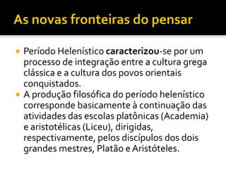    Período Helenístico caracterizou-se por um
    processo de integração entre a cultura grega
    clássica e a cultura dos povos orientais
    conquistados.
   A produção filosófica do período helenístico
    corresponde basicamente à continuação das
    atividades das escolas platônicas (Academia)
    e aristotélicas (Liceu), dirigidas,
    respectivamente, pelos discípulos dos dois
    grandes mestres, Platão e Aristóteles.
 