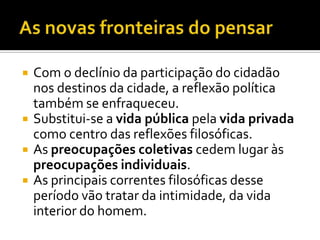 •Substitui-se a vida pública pela vida privada como centro das reflexões filosóficas.
•As preocupações coletivas cedem lugar às preocupações individuais.
As principais correntes filosóficas desse período vão tratar da intimidade, da vida interior do homem.




          Com o declínio da participação do cidadão
           nos destinos da cidade, a reflexão política
           também se enfraqueceu.
          Substitui-se a vida pública pela vida privada
           como centro das reflexões filosóficas.
          As preocupações coletivas cedem lugar às
           preocupações individuais.
          As principais correntes filosóficas desse
           período vão tratar da intimidade, da vida
           interior do homem.
 