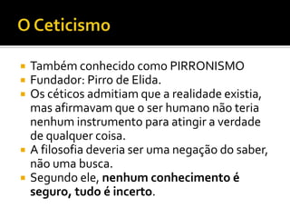    Também conhecido como PIRRONISMO
   Fundador: Pirro de Elida.
   Os céticos admitiam que a realidade existia,
    mas afirmavam que o ser humano não teria
    nenhum instrumento para atingir a verdade
    de qualquer coisa.
   A filosofia deveria ser uma negação do saber,
    não uma busca.
   Segundo ele, nenhum conhecimento é
    seguro, tudo é incerto.
 