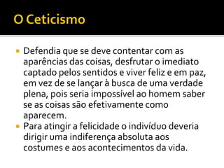    Defendia que se deve contentar com as
    aparências das coisas, desfrutar o imediato
    captado pelos sentidos e viver feliz e em paz,
    em vez de se lançar à busca de uma verdade
    plena, pois seria impossível ao homem saber
    se as coisas são efetivamente como
    aparecem.
   Para atingir a felicidade o indivíduo deveria
    dirigir uma indiferença absoluta aos
    costumes e aos acontecimentos da vida.
 
