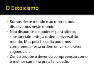    Somos deste mundo e ao morrer, nos
    dissolvemos neste mundo.
   Não dispomos de poderes para alterar,
    substancialmente, a ordem universal do
    mundo. Mas pela filosofia podemos
    compreender esta ordem universal e viver
    segundo ela.
   Zenão propõe o dever da compreensão como
    o melhor caminho pra a felicidade.
 