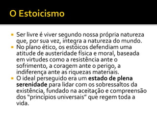    Ser livre é viver segundo nossa própria natureza
    que, por sua vez, integra a natureza do mundo.
   No plano ético, os estóicos defendiam uma
    atitude de austeridade física e moral, baseada
    em virtudes como a resistência ante o
    sofrimento, a coragem ante o perigo, a
    indiferença ante as riquezas materiais.
   O ideal perseguido era um estado de plena
    serenidade para lidar com os sobressaltos da
    existência, fundado na aceitação e compreensão
    dos “princípios universais” que regem toda a
    vida.
 