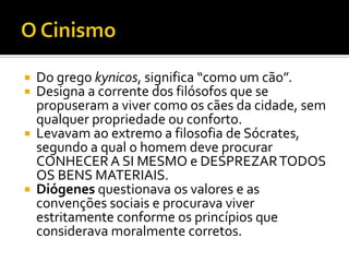   Do grego kynicos, significa “como um cão”.
   Designa a corrente dos filósofos que se
    propuseram a viver como os cães da cidade, sem
    qualquer propriedade ou conforto.
   Levavam ao extremo a filosofia de Sócrates,
    segundo a qual o homem deve procurar
    CONHECER A SI MESMO e DESPREZAR TODOS
    OS BENS MATERIAIS.
   Diógenes questionava os valores e as
    convenções sociais e procurava viver
    estritamente conforme os princípios que
    considerava moralmente corretos.
 