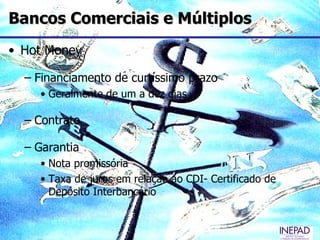 Bancos Comerciais e Múltiplos
• Hot Money

  – Financiamento de curtíssimo prazo
    • Geralmente de um a dez dias

  – Contrato

  – Garantia
    • Nota promissória
    • Taxa de juros em relação ao CDI- Certificado de
      Depósito Interbancário
 