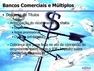 Bancos Comerciais e Múltiplos
• Desconto de Títulos

  – Antecipação do recebimento de títulos
     • Duplicatas
     • Notas promissórias
     • Cheques pré-datados

  – Cobrança dos juros feita no ato da concessão do
    empréstimo assim como o IOF- Imposto sobre
    Operações Financeiras
 