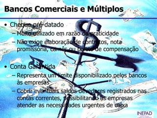 Bancos Comerciais e Múltiplos
• Cheque pré-datado
  – Muito utilizado em razão da praticidade
  – Não exige elaboração de contratos, nota
    promissória, carnês ou boleto de compensação

• Conta Garantida
  – Representa um limite disponibilizado pelos bancos
    às empresas
  – Cobrir eventuais saldos devedores registrados nas
    contas correntes, possibilitando às empresas
    atender as necessidades urgentes de caixa
 