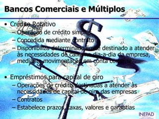 Bancos Comerciais e Múltiplos
• Crédito Rotativo
  – Operação de crédito simples
  – Concedida mediante contrato
  – Disponibiliza determinado limite destinado a atender
    às necessidades de caixa no dia-a-dia da empresa,
    mediante movimentação em conta corrente

• Empréstimos para capital de giro
  – Operações de crédito destinadas a atender às
    necessidades de capital de giro das empresas
  – Contratos
  – Estabelece prazos, taxas, valores e garantias
 