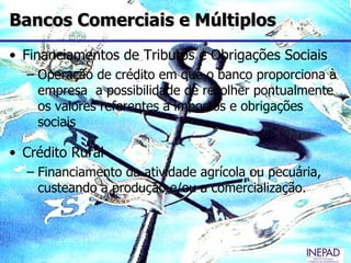 Bancos Comerciais e Múltiplos
• Financiamentos de Tributos e Obrigações Sociais
  – Operação de crédito em que o banco proporciona à
    empresa a possibilidade de recolher pontualmente
    os valores referentes a impostos e obrigações
    sociais

• Crédito Rural
  – Financiamento da atividade agrícola ou pecuária,
    custeando a produção e/ou a comercialização.
 