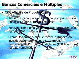 Bancos Comerciais e Múltiplos
• CPR - Cédula de Produto Rural
  – Título que paga juros ao investidor e cujos recursos
    financiam o agricultor ou pecuarista
  – Funciona como uma venda antecipada da produção
    agropecuária
  – O produtor emite o papel e recebe o dinheiro do
    investidor, comprometendo-se a entregar
    mercadorias (CPR física) ou dinheiro (CPR financeira)
    na data combinada
 