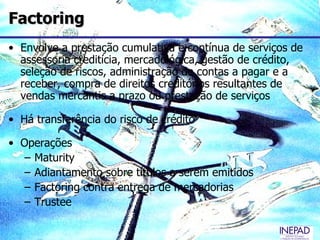 Factoring
• Envolve a prestação cumulativa e contínua de serviços de
  assessoria creditícia, mercadológica, gestão de crédito,
  seleção de riscos, administração de contas a pagar e a
  receber, compra de direitos creditórios resultantes de
  vendas mercantis a prazo ou prestação de serviços

• Há transferência do risco de crédito

• Operações
   – Maturity
   – Adiantamento sobre títulos a serem emitidos
   – Factoring contra entrega de mercadorias
   – Trustee
 