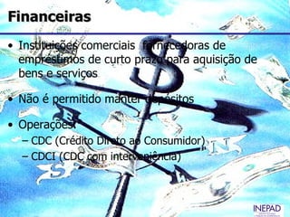 Financeiras
• Instituições comerciais fornecedoras de
  empréstimos de curto prazo para aquisição de
  bens e serviços

• Não é permitido manter depósitos

• Operações:
  – CDC (Crédito Direto ao Consumidor)
  – CDCI (CDC com interveniência)
 
