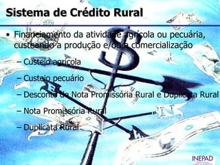 Sistema de Crédito Rural
• Financiamento da atividade agrícola ou pecuária,
  custeando a produção e/ou a comercialização
  – Custeio agrícola
  – Custeio pecuário
  – Desconto de Nota Promissória Rural e Duplicata Rural
  – Nota Promissória Rural
  – Duplicata Rural
 