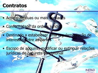 Contratos

• Acordo de duas ou mais vontades

• Conformidade da ordem jurídica

• Destinado a estabelecer uma regulamentação de
  interesses entre as partes

• Escopo de adquirir, modificar ou extinguir relações
  jurídicas de natureza patrimonial
 
