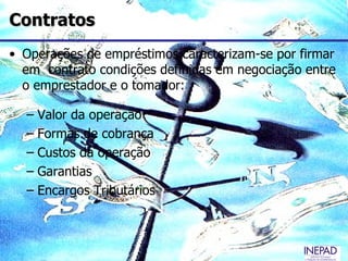 Contratos
• Operações de empréstimos caracterizam-se por firmar
  em contrato condições definidas em negociação entre
  o emprestador e o tomador:

  – Valor da operação
  – Formas de cobrança
  – Custos da operação
  – Garantias
  – Encargos Tributários
 