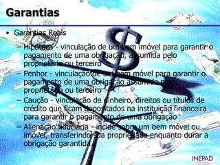Garantias
• Garantias Reais
   – Hipoteca - vinculação de um bem imóvel para garantir o
     pagamento de uma obrigação, assumida pelo
     proprietário ou terceiro
   – Penhor - vinculação de um bem móvel para garantir o
     pagamento de uma obrigação assumida pelo
     proprietário ou terceiro
   – Caução - vinculação de dinheiro, direitos ou títulos de
     crédito que ficam depositados na instituição financeira
     para garantir o pagamento de uma obrigação
   – Alienação fiduciária - incide sobre um bem móvel ou
     imóvel, transferindo sua propriedade enquanto durar a
     obrigação garantida
 