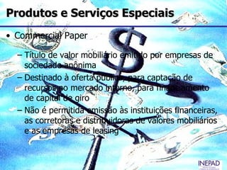 Produtos e Serviços Especiais
• Commercial Paper

  – Título de valor mobiliário emitido por empresas de
    sociedade anônima
  – Destinado à oferta pública, para captação de
    recursos no mercado interno, para financiamento
    de capital de giro
  – Não é permitida emissão às instituições financeiras,
    as corretoras e distribuidoras de valores mobiliários
    e as empresas de leasing
 