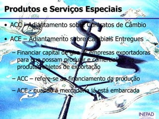 Produtos e Serviços Especiais
• ACC - Adiantamento sobre Contratos de Câmbio

• ACE – Adiantamento sobre Cambiais Entregues

  – Financiar capital de giro às empresas exportadoras
    para que possam produzir e comercializar os
    produtos objetos de exportação
  – ACC – refere-se ao financiamento da produção
  – ACE - quando a mercadoria já está embarcada
 