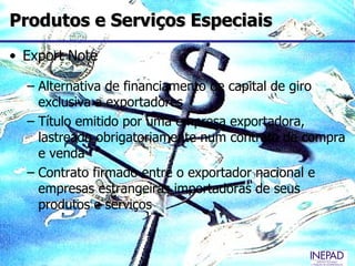 Produtos e Serviços Especiais
• Export Note

  – Alternativa de financiamento de capital de giro
    exclusiva a exportadores
  – Título emitido por uma empresa exportadora,
    lastreado obrigatoriamente num contrato de compra
    e venda
  – Contrato firmado entre o exportador nacional e
    empresas estrangeiras importadoras de seus
    produtos e serviços
 