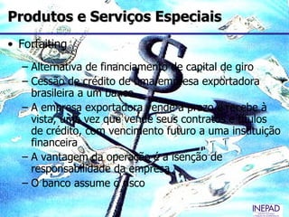 Produtos e Serviços Especiais
• Forfaiting
  – Alternativa de financiamento de capital de giro
  – Cessão de crédito de uma empresa exportadora
    brasileira a um banco
  – A empresa exportadora vende a prazo e recebe à
    vista, uma vez que vende seus contratos e títulos
    de crédito, com vencimento futuro a uma instituição
    financeira
  – A vantagem da operação é a isenção de
    responsabilidade da empresa
  – O banco assume o risco
 