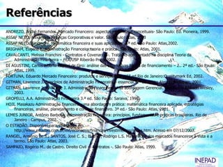 Referências
ANDREZO, André Fernandes. Mercado Financeiro: aspectos históricos e conceituais- São Paulo: Ed. Pioneira, 1999.
ASSAF NETO, Alexandre. Finanças Corporativas e valor. São Paulo: Atlas, 2003
ASSAF NETO, Alexandre. Matemática financeira e suas aplicações. 2.ª ed. São Paulo: Atlas,2002.
BRIGHAM, Eugene F. Administração Financeira:teoria e prática- São Paulo: Atlas, 2001.
CAVALCANTI, Melissa Franchini - Contratos e Covenants –. Trabalho apresentado na disciplina Teoria da
    Administração Financeira – FEA/USP Ribeirão Preto 2002.
DI AGUSTINI, Carlos Alberto Capital de Giro: análise das alternativas fontes de financiamento – 2.. 2ª ed.- São Paulo:
    Atlas, 1999.
FORTUNA, Eduardo Mercado Financeiro: produtos e serviços- 15.. 15ª ed.Rio de Janeiro:Qualitymark Ed, 2002.
GITMAN, Lawrence J. Princípios de Administração Financeira – essencial. 2ª ed. Porto Alegre: Bookman, 2001.
GITMAN, Lawrence J; MADURA, J. Administração Financeira: Uma abordagem Gerencial. São Paulo: Addison Wesley,
    2003.
GROPELLI, A.A. Administração Financeira 3.ª ed. São Paulo: Saraiva, 1998.
HOJI, Masakazu Administração financeira: uma abordagem prática: matemática financeira aplicada, estratégias
    financeiras, análise, planejamento e controle financeiro. 3ª ed.- São Paulo: Atlas, 2001.
LEMES JUNIOR, Antônio Barbosa. Administração financeira: princípios, fundamentos e práticas brasileiras. Rio de
    Janeiro : Campus, 2002.
O ESTADÃO. Disponível para assinantes em
    http://www.estadao.com.br/ext/economia/financas/investimentos/acoes.htm. Acesso em 07/12/2003.
RANGEL, Armênio de S.; SANTOS, José C. S.; BUENO, Rodrigo L.S. Matemática dos mercados financeiros à vista e a
    termo. São Paulo: Atlas, 2003.
SAMPAIO, Rogério M.. de Castro. Direito Civil -– Contratos -. São Paulo: Atlas, 1999.
 