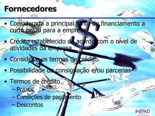 Fornecedores
• Considerada a principal fonte de financiamento a
  curto prazo para a empresa.
• Crédito estabelecido de acordo com o nível de
  atividades da empresa.
• Considerar os termos de crédito.
• Possibilidade de consignação e/ou parcerias
• Termos de crédito
  – Prazos
  – Condições de pagamento
  – Descontos
 