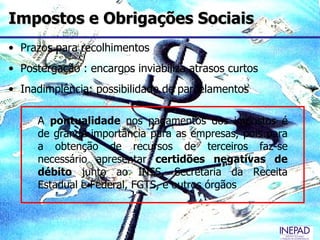 Impostos e Obrigações Sociais
• Prazos para recolhimentos
• Postergação : encargos inviabiliza atrasos curtos
• Inadimplência: possibilidade de parcelamentos

     A pontualidade nos pagamentos dos impostos é
     de grande importância para as empresas, pois para
     a obtenção de recursos de terceiros faz-se
     necessário apresentar certidões negativas de
     débito junto ao INSS, Secretaria da Receita
     Estadual e Federal, FGTS, e outros órgãos
 