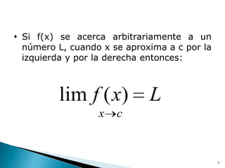  Si f(x) se acerca arbitrariamente a un
  número L, cuando x se aproxima a c por la
  izquierda y por la derecha entonces:



         lim f ( x)          L
                  x   c


                                              5
 