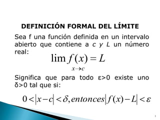 DEFINICIÓN FORMAL DEL LÍMITE
Sea f una función definida en un intervalo
abierto que contiene a c y L un número
real:
           lim f ( x)     L
                 x c
Significa que para todo ε>0 existe uno
δ>0 tal que si:

  0    x c      , entonces f ( x) L
                                             1
 