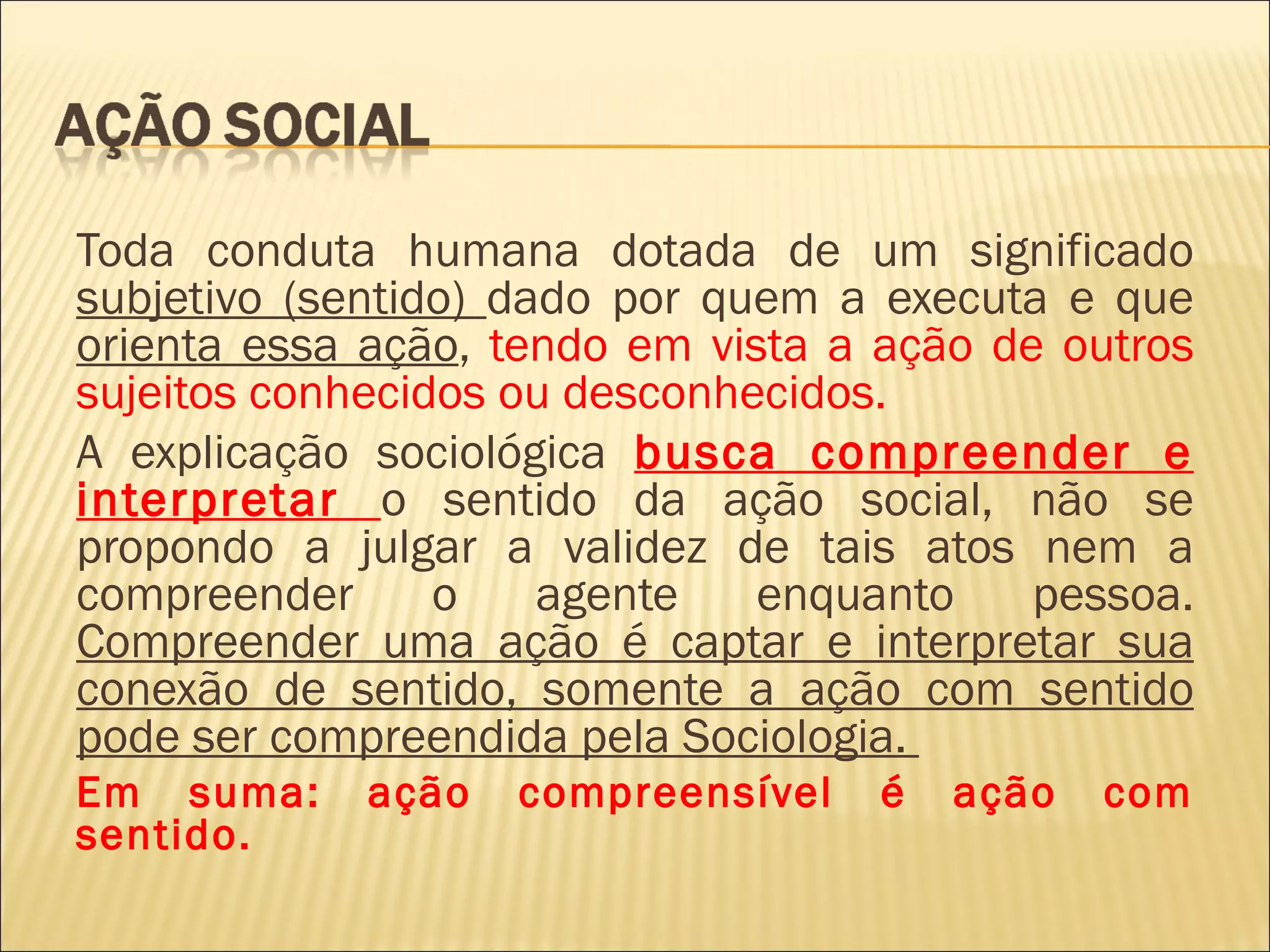 Toda conduta humana dotada de um significado
subjetivo (sentido) dado por quem a executa e que
orienta essa ação, tendo em vista a ação de outros
sujeitos conhecidos ou desconhecidos.
A explicação sociológica busca compreender e
interpretar o sentido da ação social, não se
propondo a julgar a validez de tais atos nem a
compreender      o    agente   enquanto    pessoa.
Compreender uma ação é captar e interpretar sua
conexão de sentido, somente a ação com sentido
pode ser compreendida pela Sociologia.
Em suma:     ação   compreensível   é   ação   com
sentido.
 