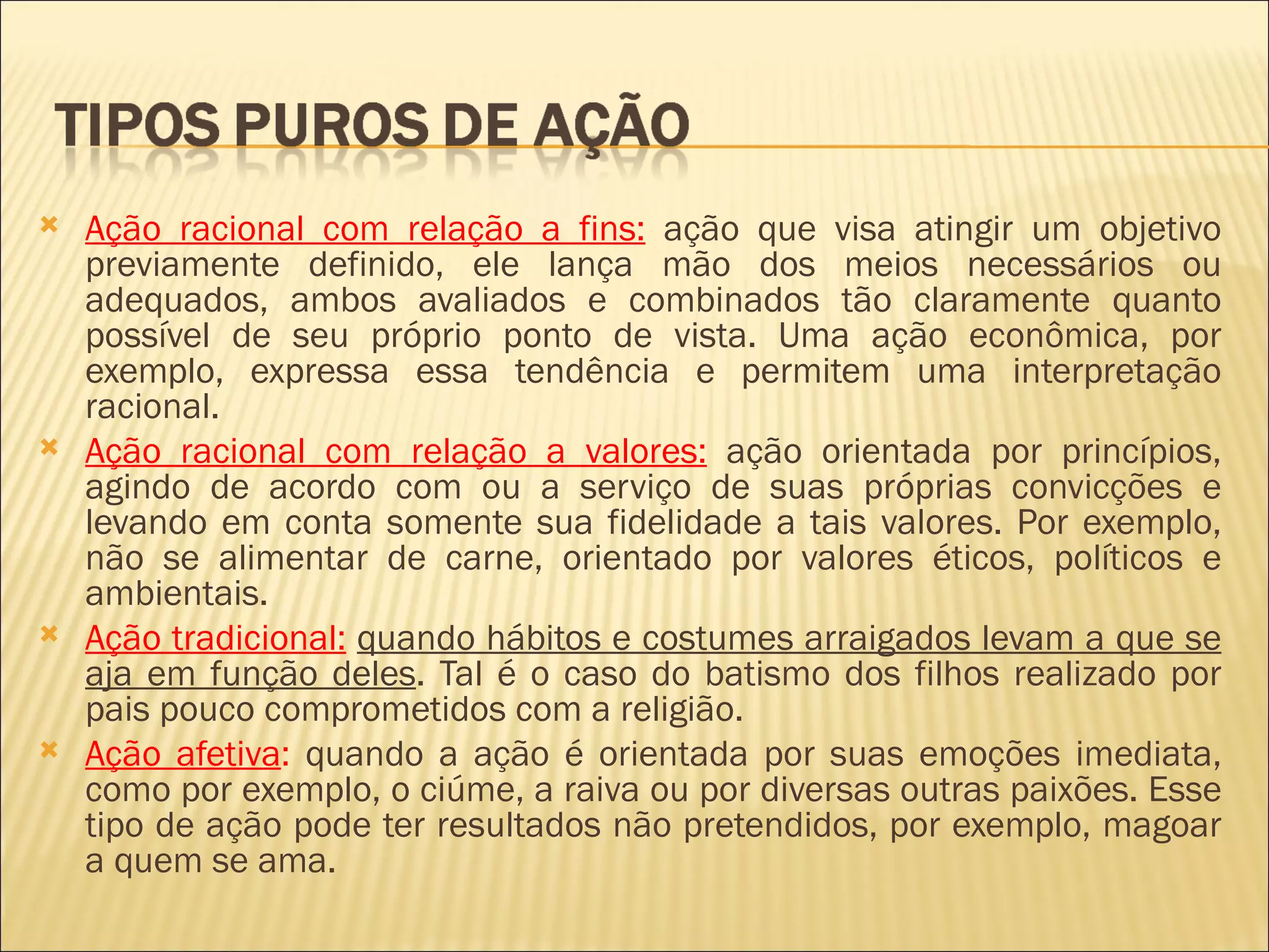    Ação racional com relação a fins: ação que visa atingir um objetivo
    previamente definido, ele lança mão dos meios necessários ou
    adequados, ambos avaliados e combinados tão claramente quanto
    possível de seu próprio ponto de vista. Uma ação econômica, por
    exemplo, expressa essa tendência e permitem uma interpretação
    racional.
   Ação racional com relação a valores: ação orientada por princípios,
    agindo de acordo com ou a serviço de suas próprias convicções e
    levando em conta somente sua fidelidade a tais valores. Por exemplo,
    não se alimentar de carne, orientado por valores éticos, políticos e
    ambientais.
   Ação tradicional: quando hábitos e costumes arraigados levam a que se
    aja em função deles. Tal é o caso do batismo dos filhos realizado por
    pais pouco comprometidos com a religião.
   Ação afetiva: quando a ação é orientada por suas emoções imediata,
    como por exemplo, o ciúme, a raiva ou por diversas outras paixões. Esse
    tipo de ação pode ter resultados não pretendidos, por exemplo, magoar
    a quem se ama.
 