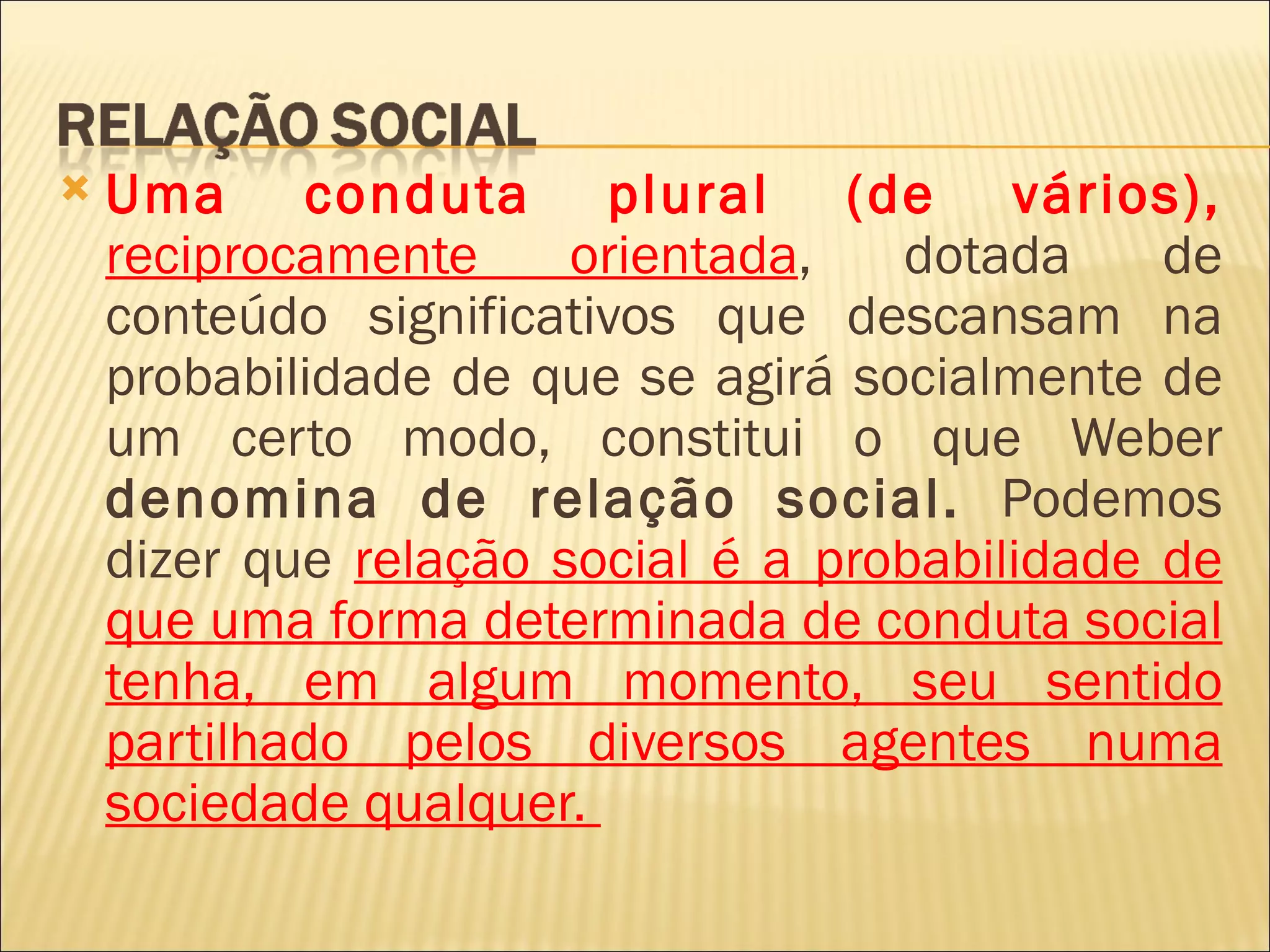    Uma conduta plural (de vários),
    reciprocamente     orientada,   dotada     de
    conteúdo significativos que descansam na
    probabilidade de que se agirá socialmente de
    um certo modo, constitui o que Weber
    denomina de relação social. Podemos
    dizer que relação social é a probabilidade de
    que uma forma determinada de conduta social
    tenha, em algum momento, seu sentido
    partilhado pelos diversos agentes numa
    sociedade qualquer.
 