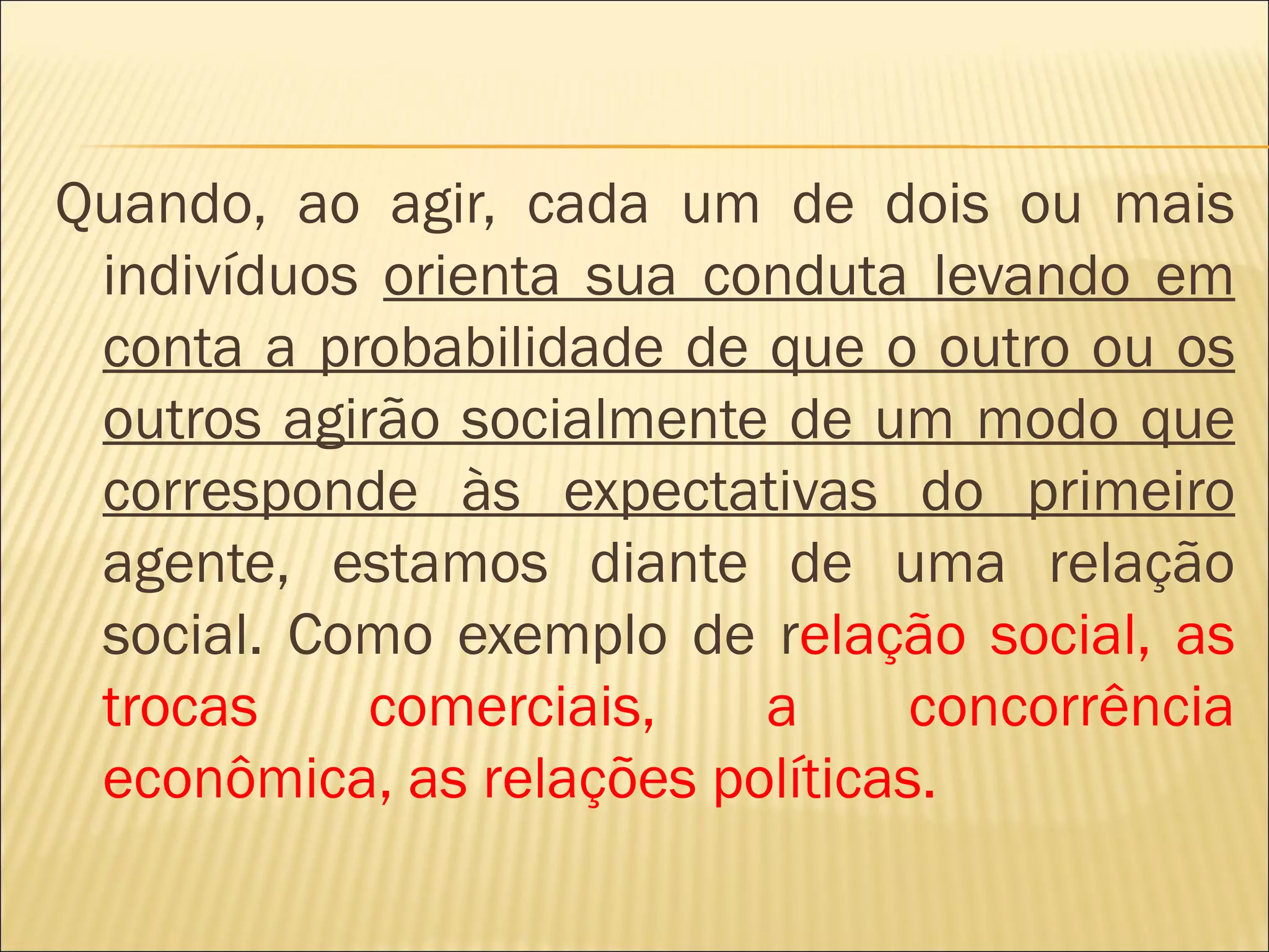 Quando, ao agir, cada um de dois ou mais
 indivíduos orienta sua conduta levando em
 conta a probabilidade de que o outro ou os
 outros agirão socialmente de um modo que
 corresponde às expectativas do primeiro
 agente, estamos diante de uma relação
 social. Como exemplo de relação social, as
 trocas     comerciais,   a      concorrência
 econômica, as relações políticas.
 